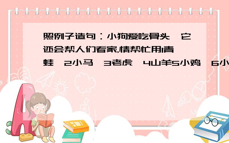 照例子造句：小狗爱吃骨头,它还会帮人们看家.情帮忙用1青蛙,2小马,3老虎,4山羊5小鸡,6小鸭,7小猫急等,