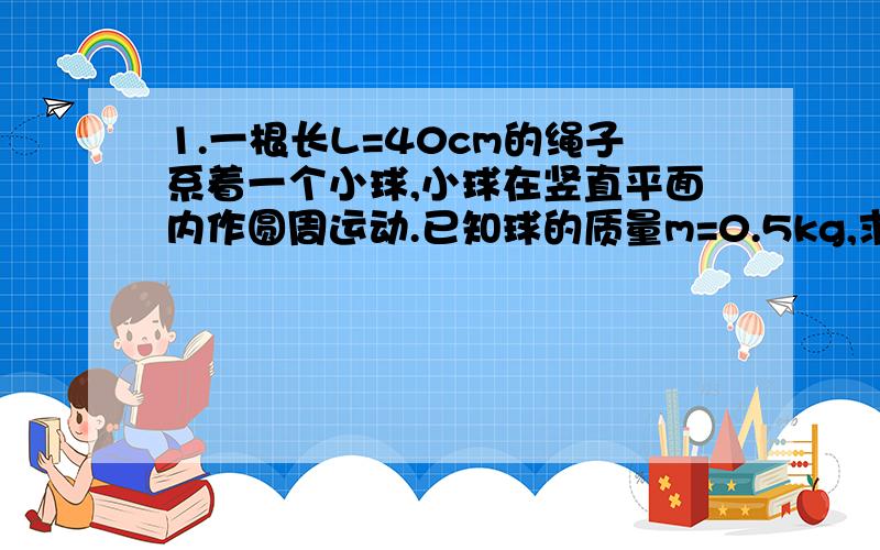 1.一根长L=40cm的绳子系着一个小球,小球在竖直平面内作圆周运动.已知球的质量m=0.5kg,求：1）小球能够达到最高点继续做圆周运动的最小速度；2）当小球在最高点时的速度为4m/s时,绳对小球的