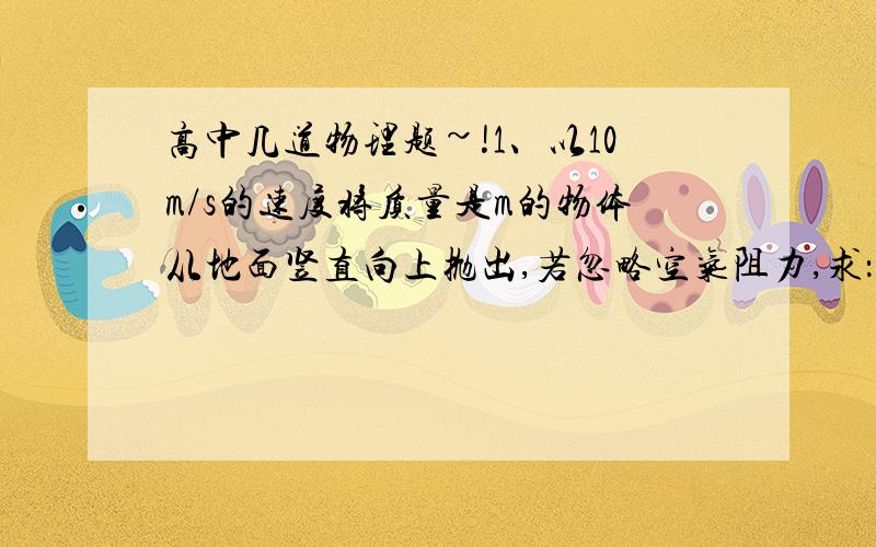 高中几道物理题~!1、以10m/s的速度将质量是m的物体从地面竖直向上抛出,若忽略空气阻力,求：（1）物体上升时的最大高度.（2）上升过程中何处重力势能和动能相等?（以地面为参考系）2、质