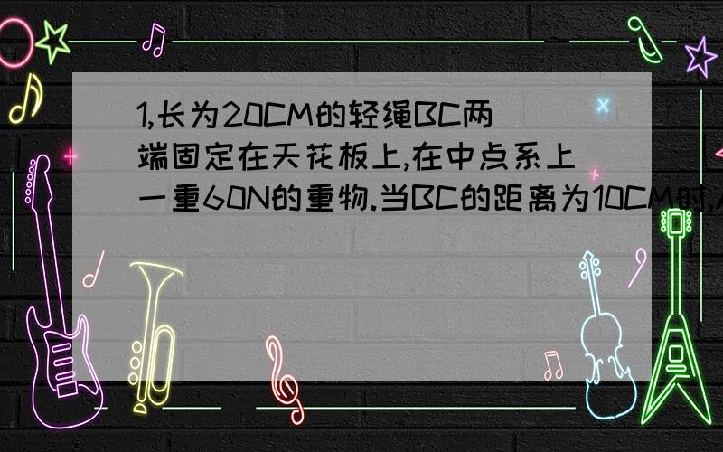 1,长为20CM的轻绳BC两端固定在天花板上,在中点系上一重60N的重物.当BC的距离为10CM时,AB段绳上的拉力为多少?当BC的距离为10倍根号2CM时,AB段绳上的拉力为多少?2,三个共力点F1=20N,F2=30N,F3=40N,它们