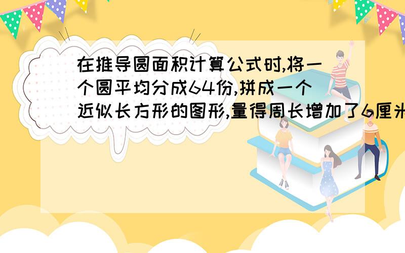 在推导圆面积计算公式时,将一个圆平均分成64份,拼成一个近似长方形的图形,量得周长增加了6厘米,那么这个近似长方形的长是（  ）厘米,宽是（   ）厘米?快救救我啊!