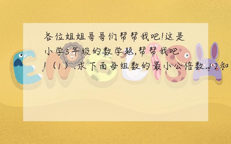 各位姐姐哥哥们帮帮我吧!这是小学5年级的数学题,帮帮我吧!（1）.求下面每组数的最小公倍数.12和8       7和4       9和36（2）.求下面每组数的最大公因数12和24     10和18     9和4