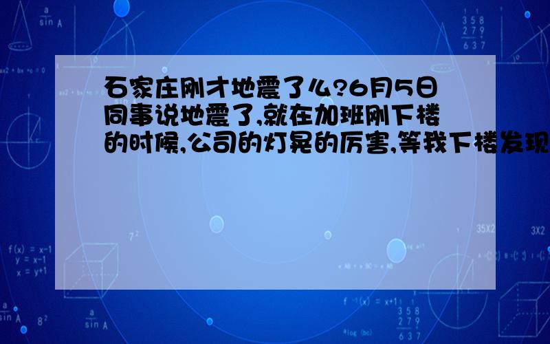 石家庄刚才地震了么?6月5日同事说地震了,就在加班刚下楼的时候,公司的灯晃的厉害,等我下楼发现楼下满满都是人,真的地震了么?