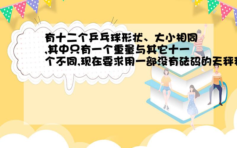 有十二个乒乓球形状、大小相同,其中只有一个重量与其它十一个不同,现在要求用一部没有砝码的天秤称三次,将那个重量异常的球找出来,并且知道它比其它十一个球较重还是较轻.