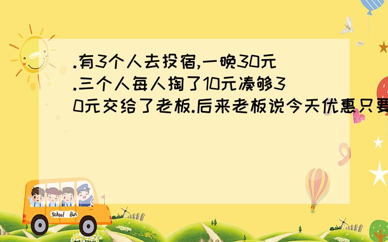 .有3个人去投宿,一晚30元.三个人每人掏了10元凑够30元交给了老板.后来老板说今天优惠只要25元就够了,拿出5元命令服务生退还给他们,服务生偷偷藏起了2元,然后,把剩下的3元钱分给了那三个