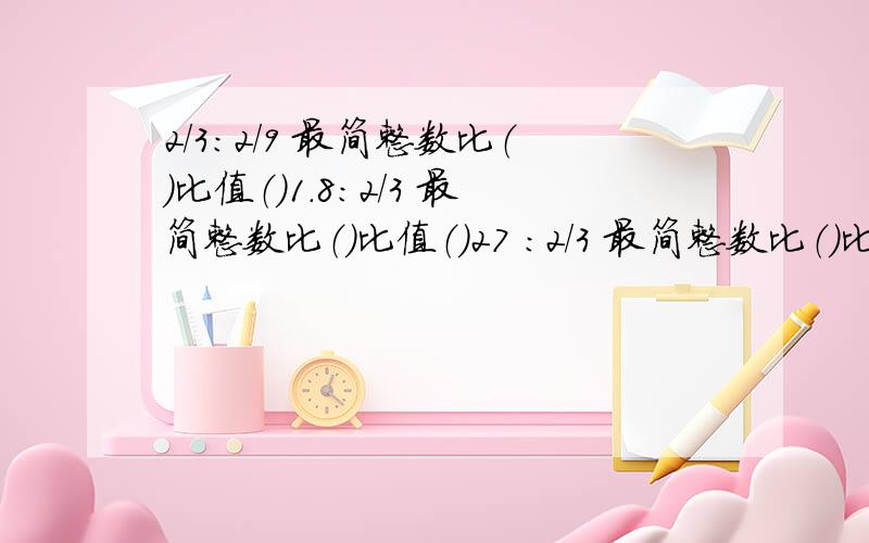 2/3：2/9 最简整数比（）比值（）1.8：2/3 最简整数比（）比值（）27 ：2/3 最简整数比（）比值（）