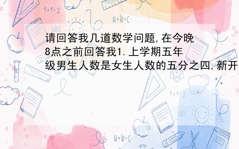 请回答我几道数学问题,在今晚8点之前回答我1.上学期五年级男生人数是女生人数的五分之四,新开学又转来2名男生,这是男生人数是女生人数的六分之五,2.李华看一本书,每天看12页,看了5天以