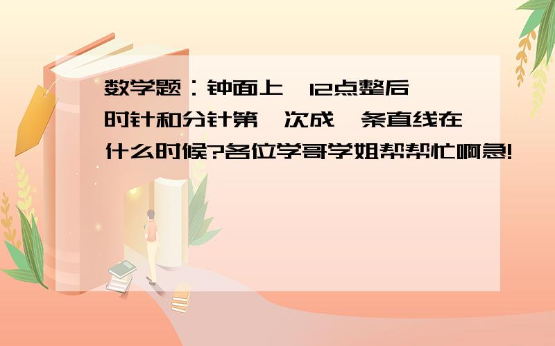 数学题：钟面上,12点整后,时针和分针第一次成一条直线在什么时候?各位学哥学姐帮帮忙啊急!