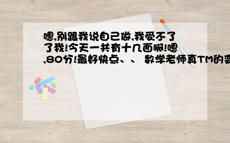 嗯,别跟我说自己做,我受不了了我!今天一共有十几面啊!嗯,80分!最好快点、、 数学老师真TM的变态,几个初二的学姐都比我们少两三倍!回一楼：这答案见过,复制过来的吧.二楼：原因已经说过