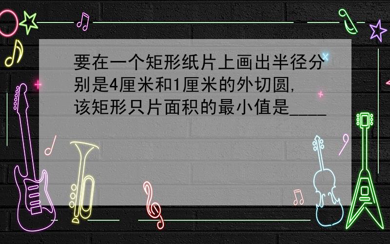 要在一个矩形纸片上画出半径分别是4厘米和1厘米的外切圆,该矩形只片面积的最小值是____