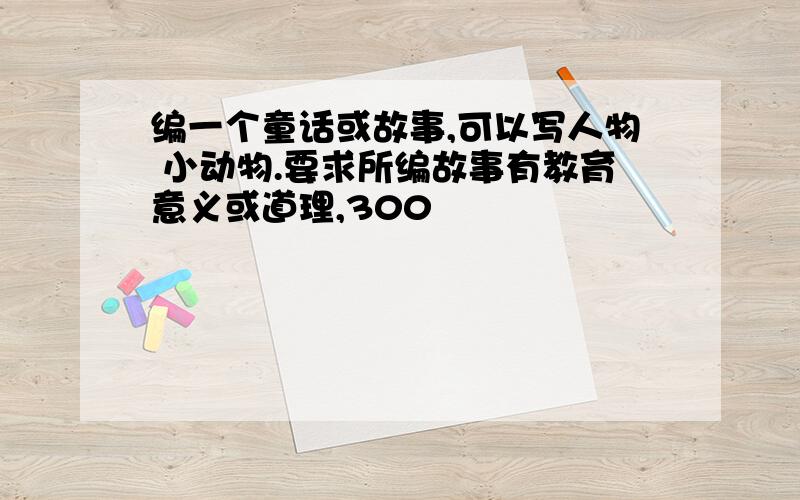 编一个童话或故事,可以写人物 小动物.要求所编故事有教育意义或道理,300