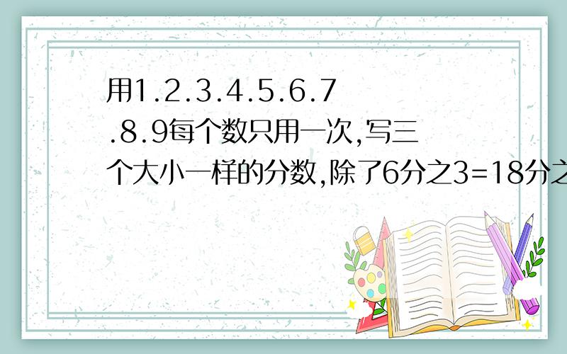 用1.2.3.4.5.6.7.8.9每个数只用一次,写三个大小一样的分数,除了6分之3=18分之9=54分之27这三个再写三个