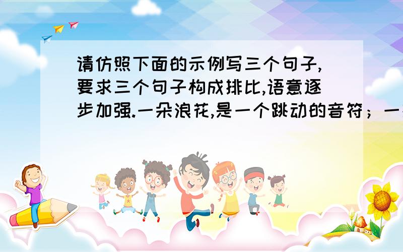 请仿照下面的示例写三个句子,要求三个句子构成排比,语意逐步加强.一朵浪花,是一个跳动的音符；一排浪花,是一组激昂的旋律；一江浪花,是一部欢乐生命的乐章.急呀,同志们!