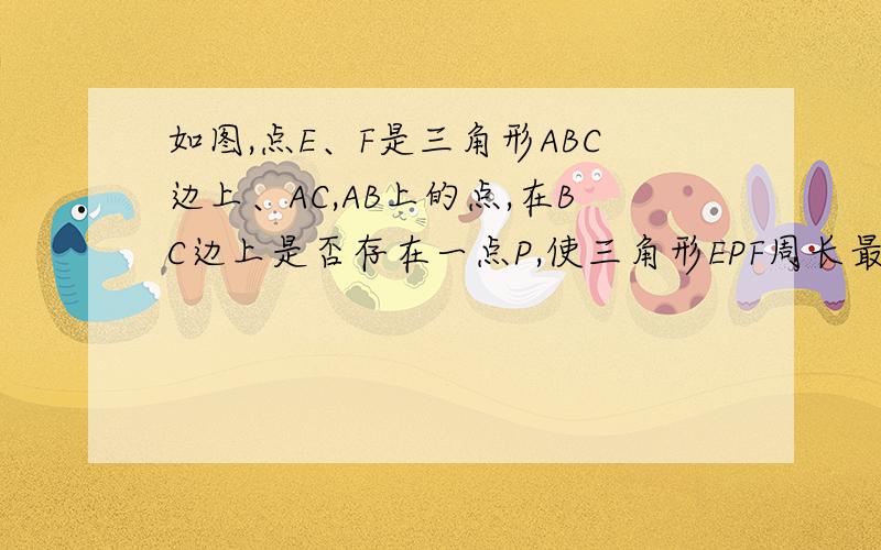 如图,点E、F是三角形ABC边上、AC,AB上的点,在BC边上是否存在一点P,使三角形EPF周长最小?（要有图）快啊!