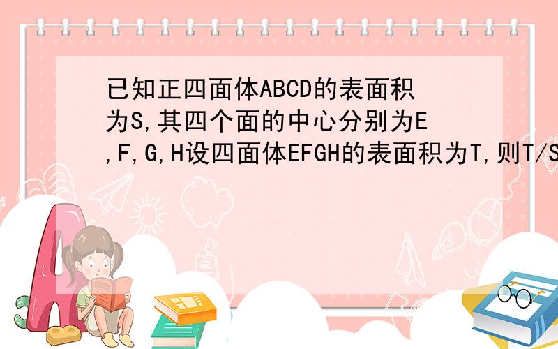 已知正四面体ABCD的表面积为S,其四个面的中心分别为E,F,G,H设四面体EFGH的表面积为T,则T/S=——解题过程和答案都要