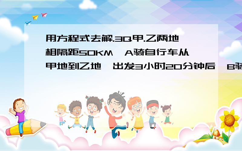 用方程式去解.3Q甲.乙两地相隔距50KM,A骑自行车从甲地到乙地,出发3小时20分钟后,B骑摩托车也从甲地去乙地,已知B的速度是A的速度的3倍,结果两人同时到达地,求AB两人的速度(用解方程做)