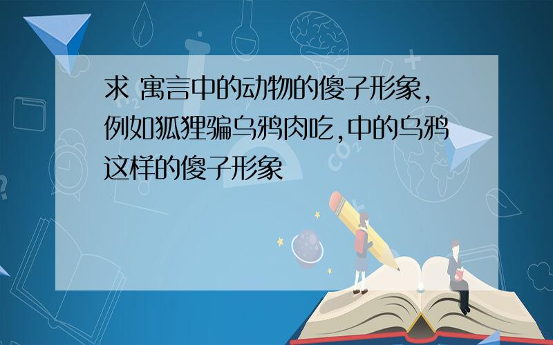 求 寓言中的动物的傻子形象,例如狐狸骗乌鸦肉吃,中的乌鸦这样的傻子形象