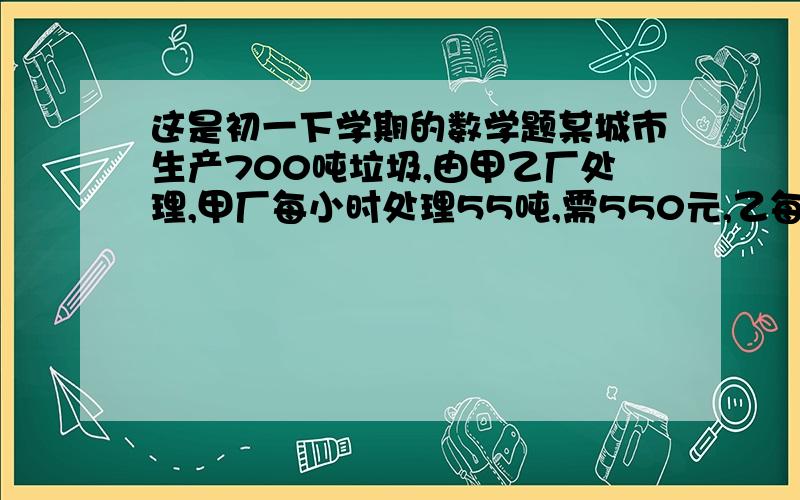 这是初一下学期的数学题某城市生产700吨垃圾,由甲乙厂处理,甲厂每小时处理55吨,需550元,乙每小时处理45吨需495元,该市处理垃圾不超过7370元,则甲厂应至少处理垃圾多少吨?