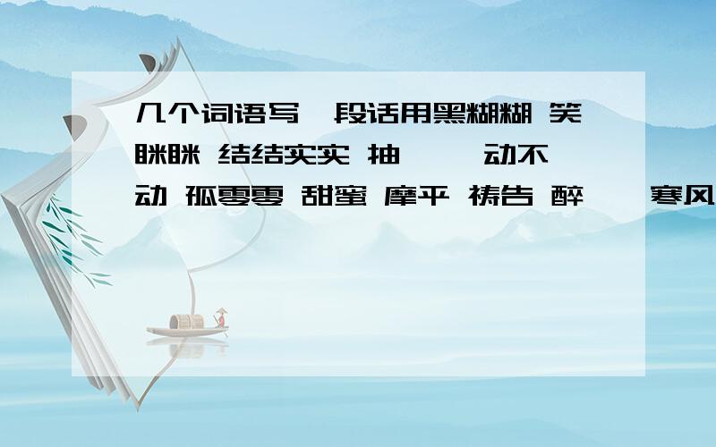 几个词语写一段话用黑糊糊 笑眯眯 结结实实 抽噎 一动不动 孤零零 甜蜜 摩平 祷告 醉醺醺寒风刺骨 瘦骨嶙峋 大事不妙 写一段话