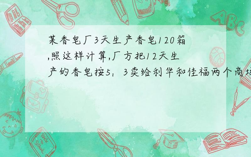 某香皂厂3天生产香皂120箱,照这样计算,厂方把12天生产的香皂按5：3卖给利华和佳福两个商场,这两个商场各购进多少箱香皂?用比例来求~