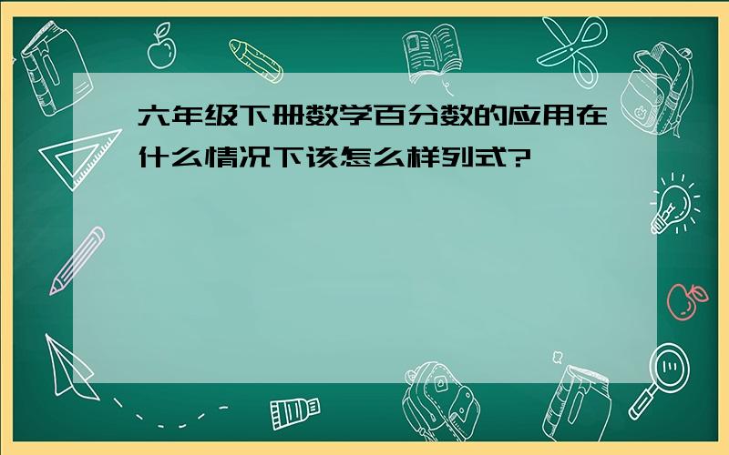 六年级下册数学百分数的应用在什么情况下该怎么样列式?