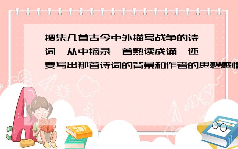 搜集几首古今中外描写战争的诗词,从中摘录一首熟读成诵,还要写出那首诗词的背景和作者的思想感情（注意：要熟读成诵的诗词）谢谢了!要有点速度哈