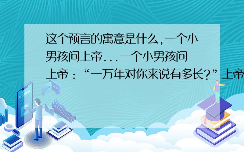 这个预言的寓意是什么,一个小男孩问上帝...一个小男孩问上帝：“一万年对你来说有多长?”上帝回答：“像一分钟.”小男孩又问上帝：“一百万元对你来说有多少?”上帝回答说：“像一元