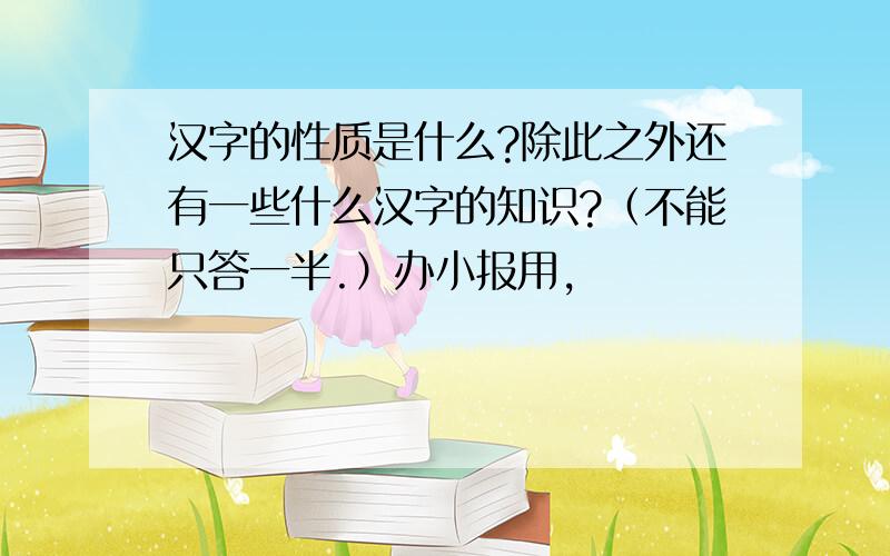 汉字的性质是什么?除此之外还有一些什么汉字的知识?（不能只答一半.）办小报用,