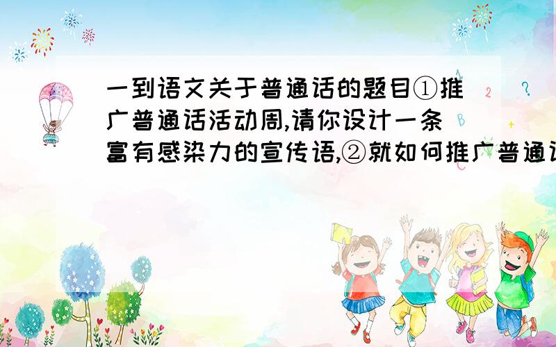 一到语文关于普通话的题目①推广普通话活动周,请你设计一条富有感染力的宣传语,②就如何推广普通话,请你向校长提出一条富有创意的建议