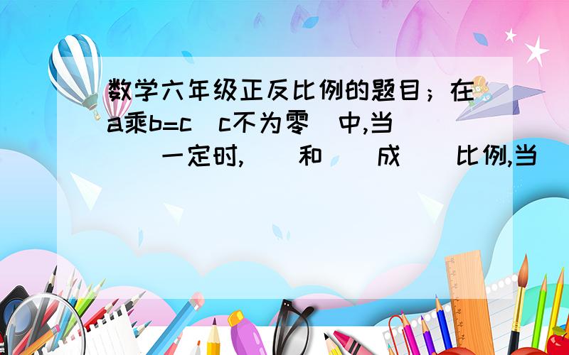 数学六年级正反比例的题目；在a乘b=c（c不为零）中,当（）一定时,（）和()成（）比例,当（）一定时,（）和（）成（）比例.