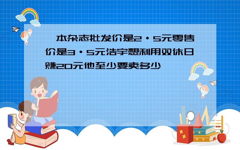 一本杂志批发价是2·5元零售价是3·5元浩宇想利用双休日赚20元他至少要卖多少