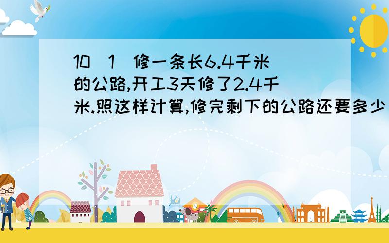 10（1）修一条长6.4千米的公路,开工3天修了2.4千米.照这样计算,修完剩下的公路还要多少天?（用比例解）