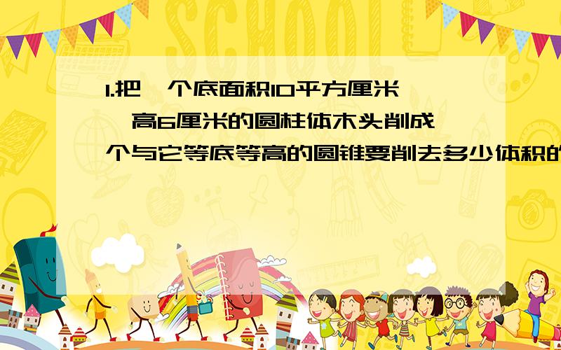 1.把一个底面积10平方厘米、高6厘米的圆柱体木头削成一个与它等底等高的圆锥要削去多少体积的木头?2.一个圆柱与一个圆锥的体积相等,底面积也相等,如果圆柱的高是9厘米,那么圆锥的高是