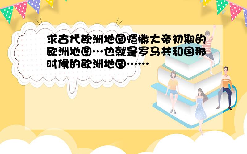 求古代欧洲地图恺撒大帝初期的欧洲地图…也就是罗马共和国那时候的欧洲地图……