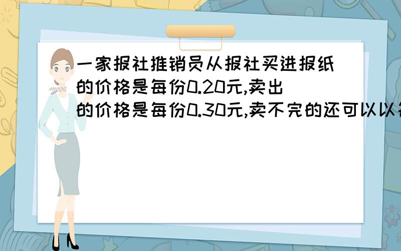 一家报社推销员从报社买进报纸的价格是每份0.20元,卖出的价格是每份0.30元,卖不完的还可以以每份0.08元的价格退回报社.在一个月（以30天计算）有20天每天可卖出400份,其余10天每天只能卖250