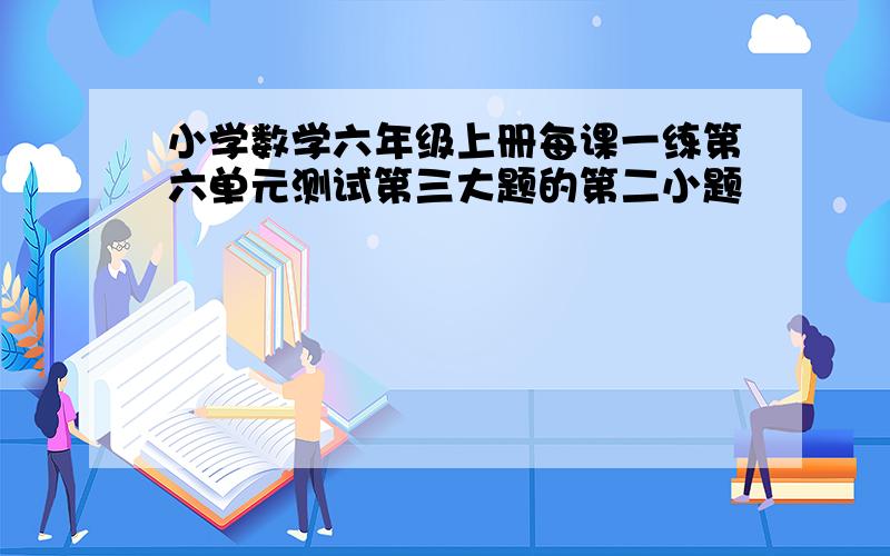 小学数学六年级上册每课一练第六单元测试第三大题的第二小题