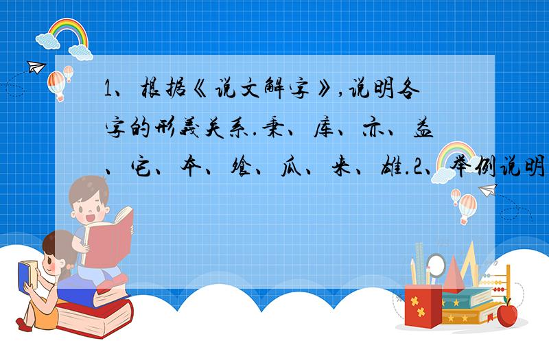 1、根据《说文解字》,说明各字的形义关系.秉、库、亦、益、它、本、飧、瓜、来、雄.2、举例说明下列部首的含义.广、阜、辵、㫃、示.3、下列汉字,属会意兼形声的有哪些?并说明理由