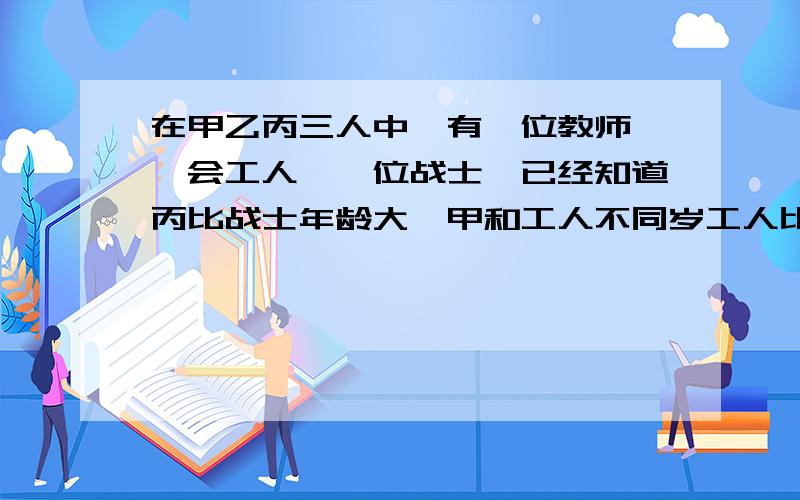 在甲乙丙三人中,有一位教师,一会工人,一位战士,已经知道丙比战士年龄大,甲和工人不同岁工人比乙年龄小,请你推断谁是教师,谁是工人,谁是战士要过程