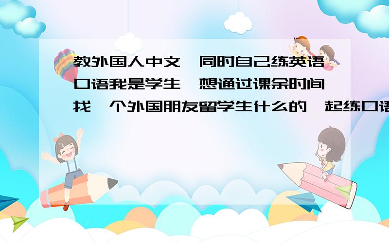 教外国人中文,同时自己练英语口语我是学生,想通过课余时间找一个外国朋友留学生什么的一起练口语,他可以帮助我提高英语口语能力,我可以教他中文,大家有什么门路么?我不知道从哪儿找.