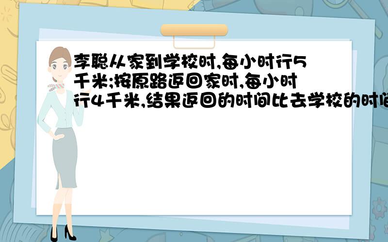 李聪从家到学校时,每小时行5千米;按原路返回家时,每小时行4千米,结果返回的时间比去学校的时间多花10分...李聪从家到学校时,每小时行5千米;按原路返回家时,每小时行4千米,结果返回的时