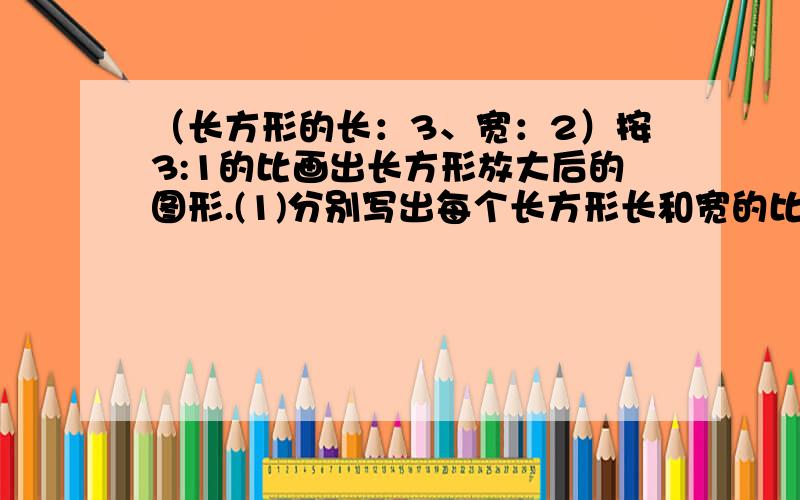 （长方形的长：3、宽：2）按3:1的比画出长方形放大后的图形.(1)分别写出每个长方形长和宽的比,并判断能否组成比例.（2）分别写出两个长方形的长的比、宽的比,并判断能否组成比例.