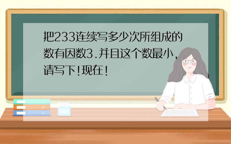 把233连续写多少次所组成的数有因数3.并且这个数最小,请写下!现在!