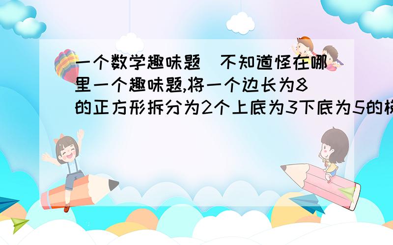 一个数学趣味题`不知道怪在哪里一个趣味题,将一个边长为8的正方形拆分为2个上底为3下底为5的梯形 和 2个底为8高为3的三角形 ,然后将这4个图形组合成为长为13 高为5的长方形,并且求出面具