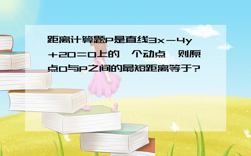 距离计算题P是直线3x－4y＋20＝0上的一个动点,则原点O与P之间的最短距离等于?