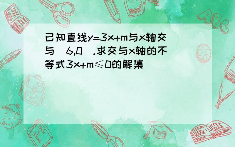 已知直线y=3x+m与x轴交与(6,0).求交与x轴的不等式3x+m≤0的解集