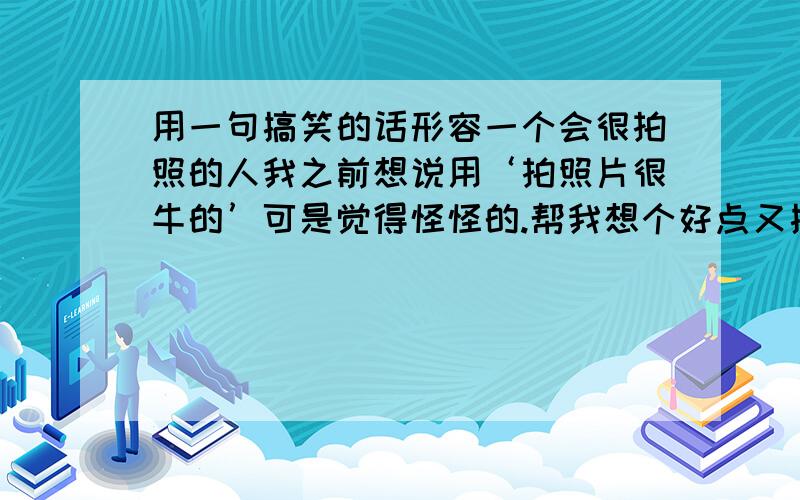 用一句搞笑的话形容一个会很拍照的人我之前想说用‘拍照片很牛的’可是觉得怪怪的.帮我想个好点又搞笑的一句话或一个词都可以