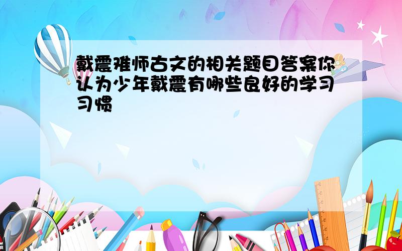 戴震难师古文的相关题目答案你认为少年戴震有哪些良好的学习习惯