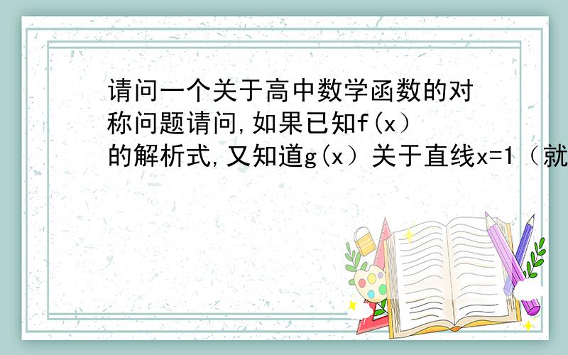 请问一个关于高中数学函数的对称问题请问,如果已知f(x）的解析式,又知道g(x）关于直线x=1（就是某个数值）那么g(x)与f(x)有何关系,原理是什么?