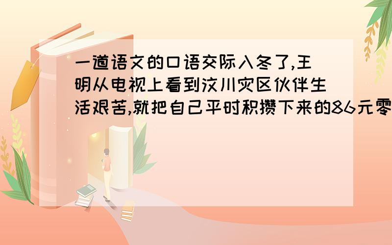 一道语文的口语交际入冬了,王明从电视上看到汶川灾区伙伴生活艰苦,就把自己平时积攒下来的86元零用钱全部寄给了灾区儿童.有人说他想出风头.如果你是王明,你准备怎样回应?也可以谈谈