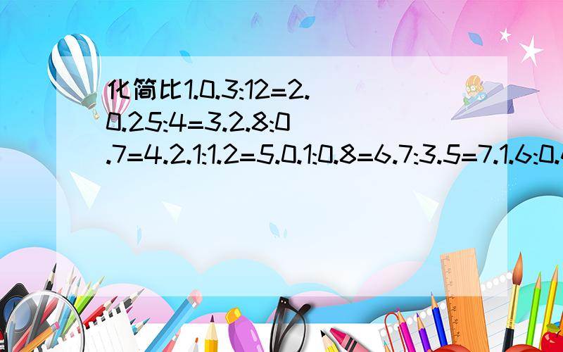 化简比1.0.3:12=2.0.25:4=3.2.8:0.7=4.2.1:1.2=5.0.1:0.8=6.7:3.5=7.1.6:0.4=8.42:21=9.36:9=10.10%:50%=11.1/2:1/4=12.1/3:1/6=13.1/4:3/4=14.1/3:1/5=15.1/9:1/6=16.5/8:1/4=17.4/7:5/7=18.5/8:5/7=19.1/5:1/10=20.2/3:3/4=21.25/10=22.15/75=23.28/4=24.51/17=25.